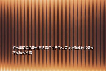 超市里面卖的贵州原将酒厂生产的52度龙福驾纯包谷酒是不是纯包谷酒