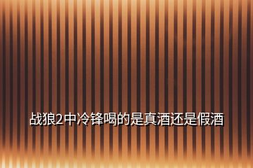 战狼2中冷锋喝的是真酒还是假酒