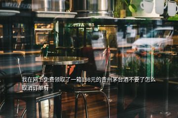 我在网上免费领取了一箱198元的贵州茅台酒不要了怎么取消订单有