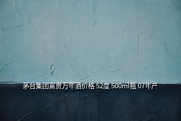 茅台集团富贵万年酒价格 52度 500ml瓶 07年产