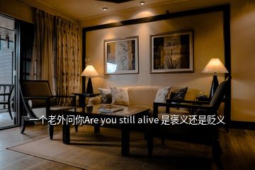 一个老外问你Are you still alive 是褒义还是贬义