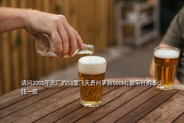 请问2005年出厂的53度飞天贵州茅台500ML装带杯的多少钱一瓶