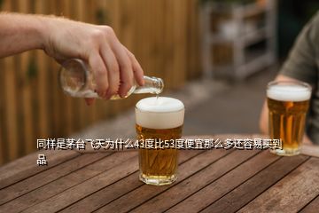 同样是茅台飞天为什么43度比53度便宜那么多还容易买到品