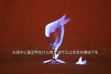 大连中心鉴定所在什么地方 坐什么公交车在哪站下车