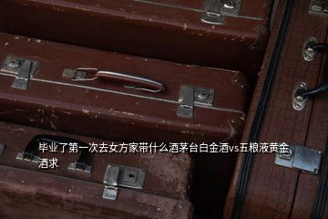 毕业了第一次去女方家带什么酒茅台白金酒vs五粮液黄金酒求