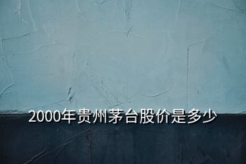 2000年贵州茅台股价是多少