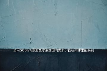 请问GODIVA歌迪瓦冰激凌国内卖多少钱杭州哪里能买到