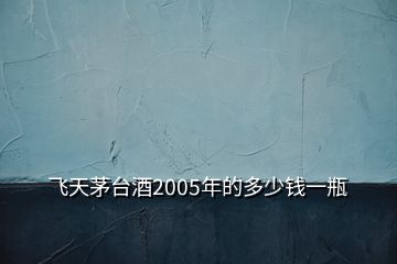 飞天茅台酒2005年的多少钱一瓶