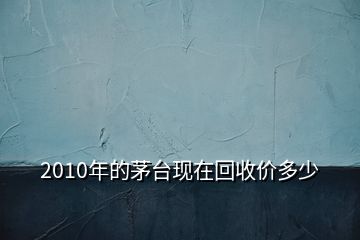 2010年的茅台现在回收价多少