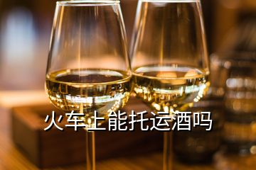 火车上能托运酒吗