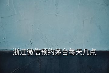 浙江微信预约茅台每天几点