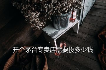 开个茅台专卖店需要投多少钱