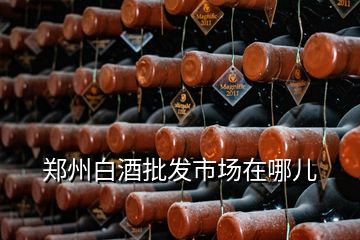 郑州白酒批发市场在哪儿