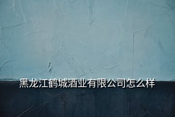 黑龙江鹤城酒业有限公司怎么样