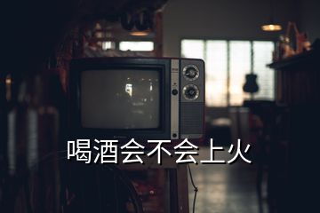 喝酒会不会上火