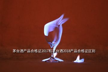 茅台酒产品合格证2017和茅台酒2018产品合格证区别