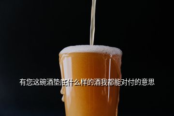 有您这碗酒垫底什么样的酒我都能对付的意思