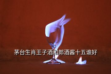 茅台生肖王子酒和郎酒酱十五谁好