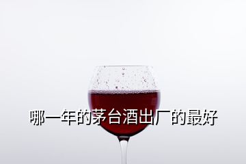 哪一年的茅台酒出厂的最好