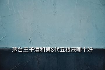 茅台王子酒和第8代五粮液哪个好