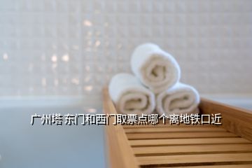 广州塔 东门和西门取票点哪个离地铁口近