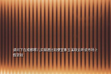 请问下在成都哪儿买烟酒比较便宜象玉溪软云听说市场上假货较