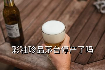 彩釉珍品茅台停产了吗