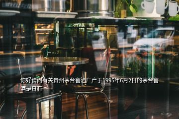 你好请问有关贵州茅台窖酒厂产于1995年6月2日的茅台窖酒是真有