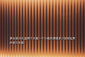 茅台液38礼盒两个大瓶一个小瓶的酒值多少钱地址贵州省习水县