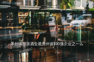 茅台镇糊涂酒业是贵州省100强企业之一么