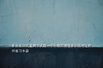 茅台液38礼盒两个大瓶一个小瓶的酒值多少钱地址贵州省习水县