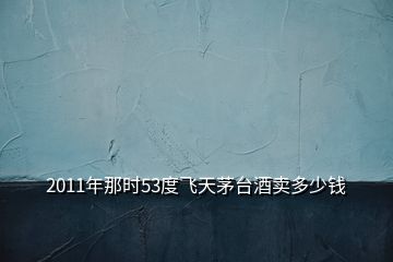 2011年那时53度飞天茅台酒卖多少钱