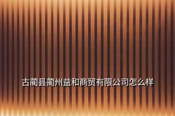 古蔺县蔺州益和商贸有限公司怎么样