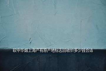 软中华烟上海产有原产地标志回收价多少钱合适