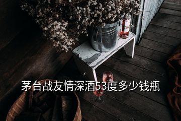 茅台战友情深酒53度多少钱瓶