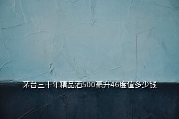 茅台三十年精品酒500毫升46度值多少钱