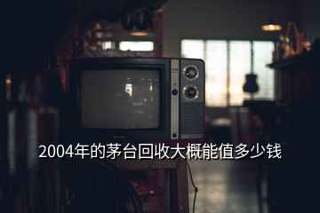 2004年的茅台回收大概能值多少钱