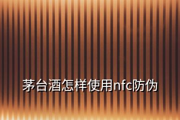 茅台酒怎样使用nfc防伪