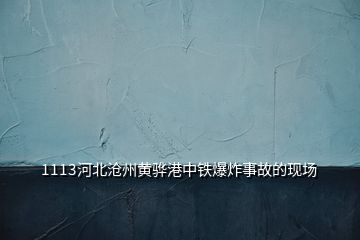 1113河北沧州黄骅港中铁爆炸事故的现场