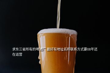 求东三省所有的啤酒厂 最好有地址名称联系方式要08年还在运营
