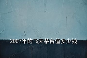 2007年的飞天茅台值多少钱