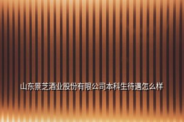 山东景芝酒业股份有限公司本科生待遇怎么样