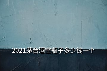 2021茅台酒空瓶子多少钱一个