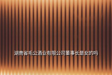 湖南省毛公酒业有限公司董事长是女的吗