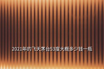 2021年的飞天茅台53度大概多少钱一瓶