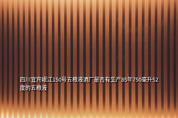 四川宜宾岷江150号五粮液酒厂是否有生产85年750毫升52度的五粮液