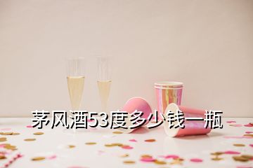 茅风酒53度多少钱一瓶