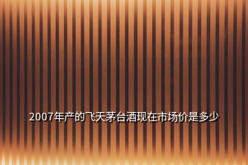 2007年产的飞天茅台酒现在市场价是多少