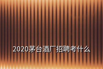 2020茅台酒厂招聘考什么