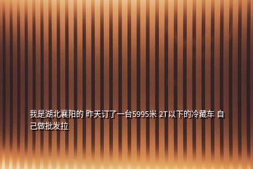 我是湖北襄阳的 昨天订了一台5995米 2T以下的冷藏车 自己做批发拉